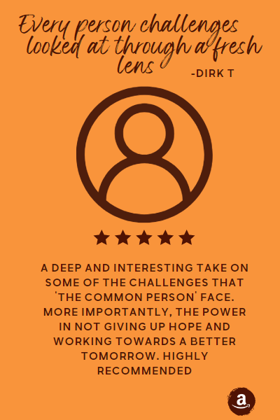 Every person challenges looked at through a fresh lens. A deep and interesting take on some of the challenges that ‘the common person’ face. More importantly, the power in not giving up hope and working towards a better tomorrow. Highly recommended. - Review on Amazon by Dirk T